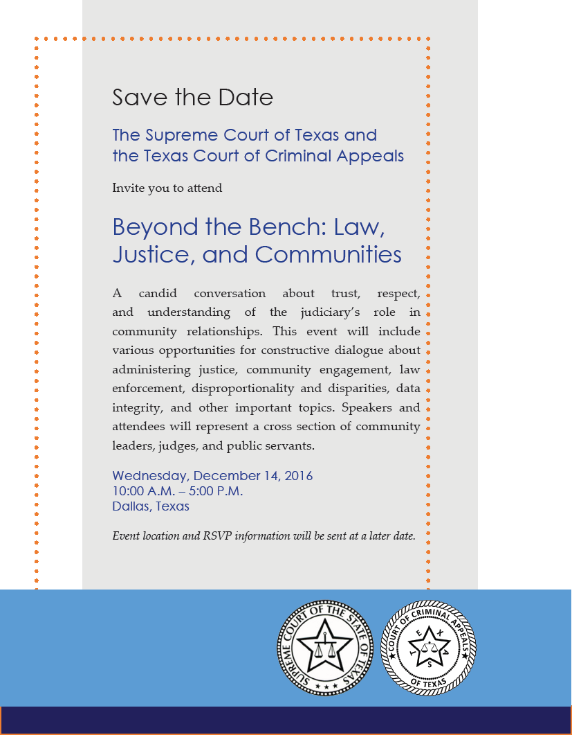 Save the Date. The Supreme Court of Texas and the Texas Court of Criminal Appeals Invite you to attend
Beyond the Bench: Law, Justice, and Communities. A candid conversation about trust, respect, and understanding of the judiciary’s role in community relationships. This event will include various opportunities for constructive dialogue about administering justice, community engagement, law enforcement, disproportionality and disparities, data integrity, and other important topics. Speakers and attendees will represent a cross section of community
leaders, judges, and public servants. Wednesday, December 14, 2016 10:00 A.M. – 5:00 P.M. Dallas, Texas. Event location and RSVP information will be sent at a later date.